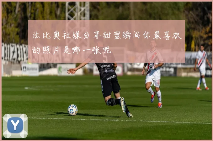 法比奥社媒分享甜蜜瞬间你最喜欢的照片是哪一张呢