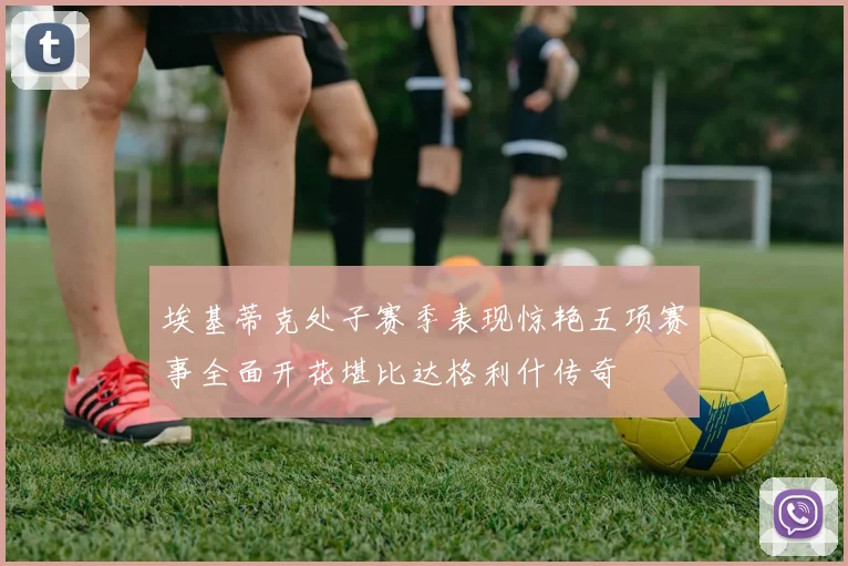 埃基蒂克处子赛季表现惊艳五项赛事全面开花堪比达格利什传奇