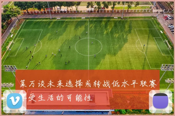 莱万谈未来选择或转战低水平联赛享受生活的可能性