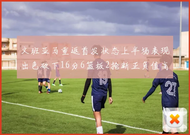 文班亚马重返首发状态上半场表现出色砍下16分6篮板2抢断正负值高达21