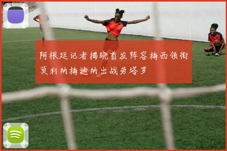 阿根廷记者揭晓首发阵容梅西领衔莫利纳梅迪纳出战劳塔罗