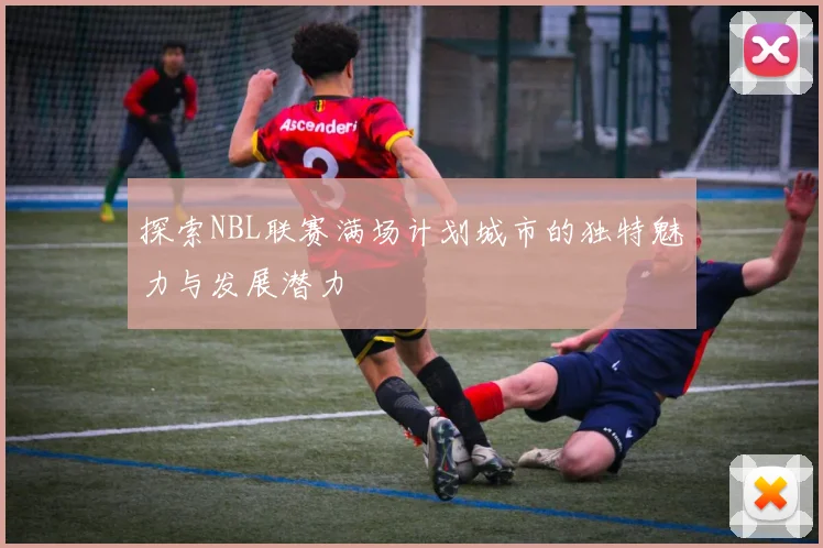 探索NBL联赛满场计划城市的独特魅力与发展潜力