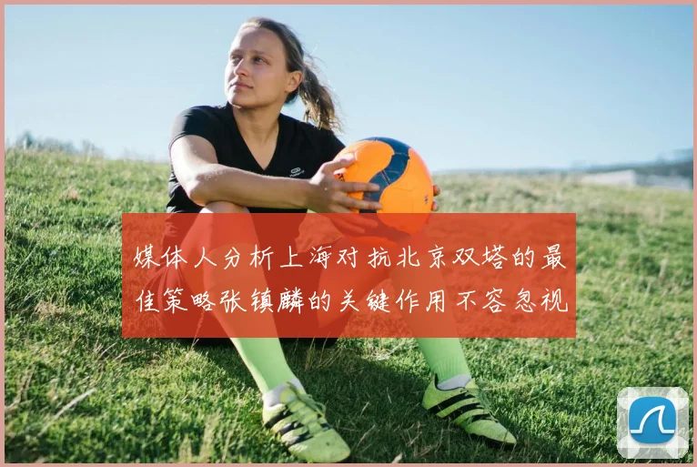 媒体人分析上海对抗北京双塔的最佳策略张镇麟的关键作用不容忽视