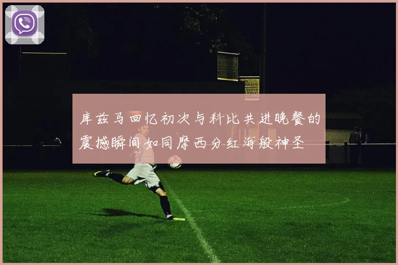 库兹马回忆初次与科比共进晚餐的震撼瞬间如同摩西分红海般神圣