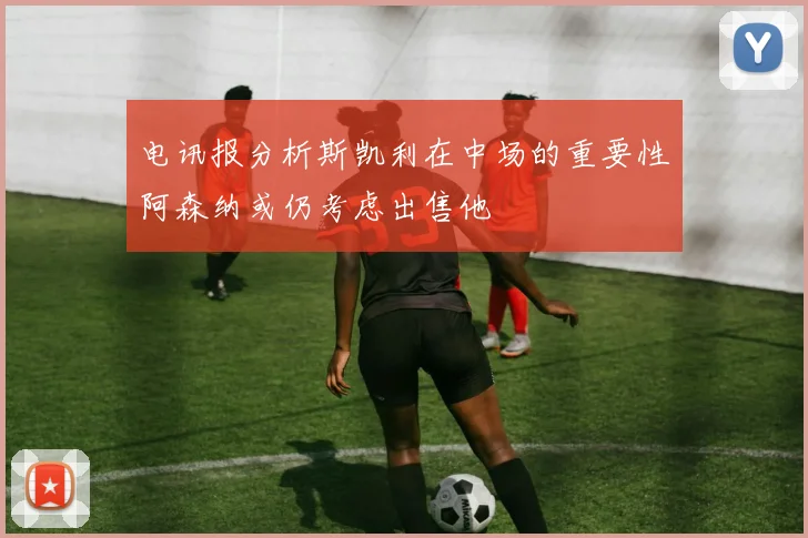 电讯报分析斯凯利在中场的重要性阿森纳或仍考虑出售他
