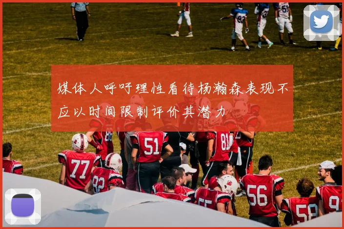 媒体人呼吁理性看待杨瀚森表现不应以时间限制评价其潜力