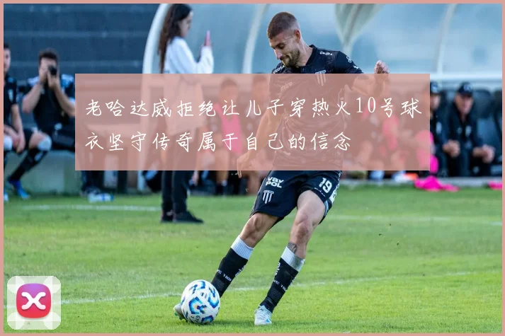 老哈达威拒绝让儿子穿热火10号球衣坚守传奇属于自己的信念